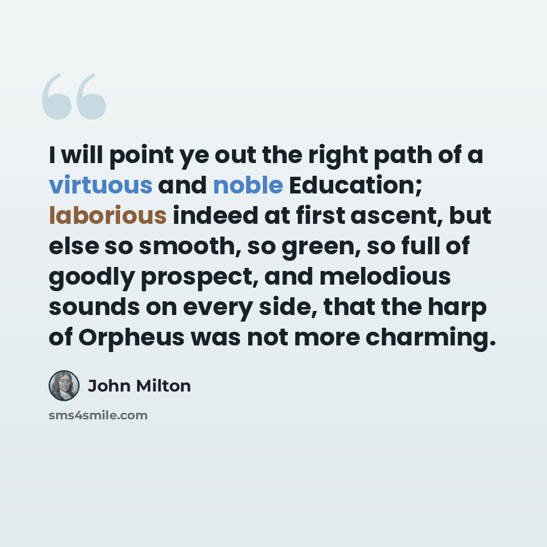 “I will point ye out the right path of a virtuous and noble Education; laborious indeed at first ascent, but else so smooth, so green, so full of goodly prospect, and melodious sounds on every side, that the harp of Orpheus was not more charming.” quote by John Milton