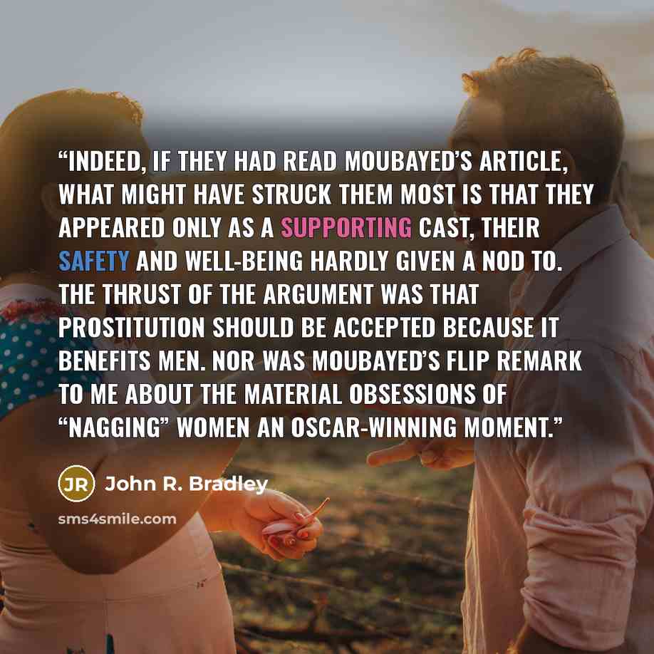 “Indeed, if they had read Moubayed’s article, what might have struck them most is that they appeared only as a supporting cast, their safety and well-being hardly given a nod to. The thrust of the argument was that prostitution should be accepted because it benefits men. Nor was Moubayed’s flip…” quote by John R. Bradley