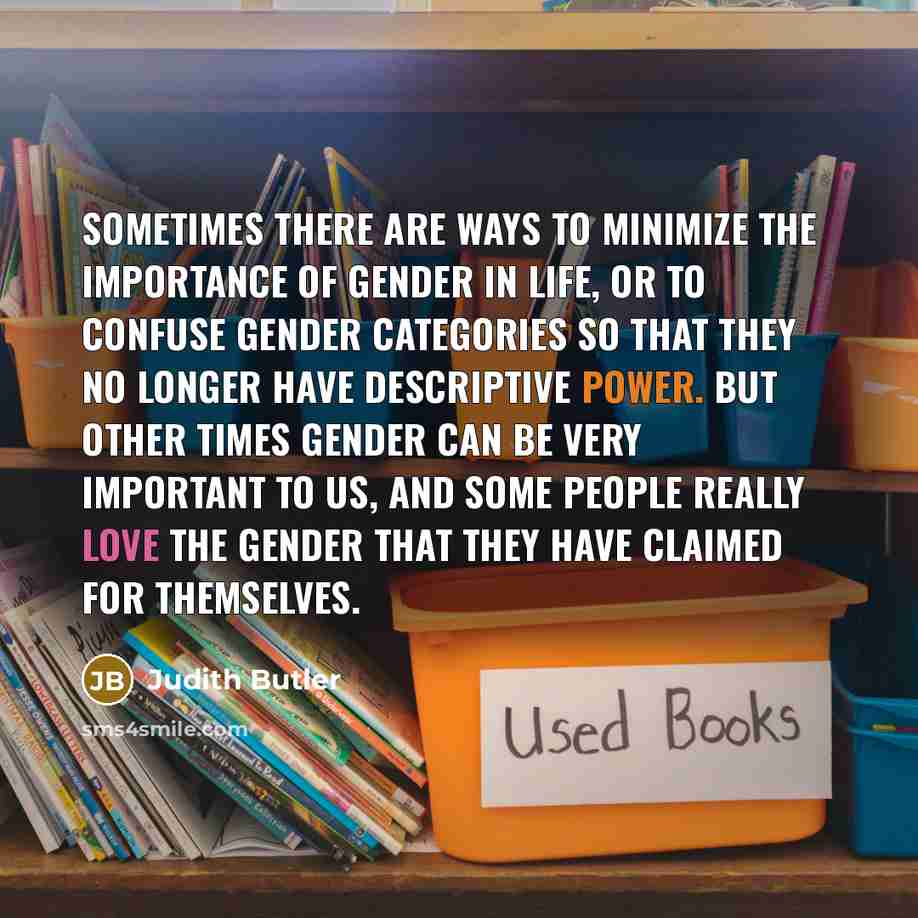 “Sometimes there are ways to minimize the importance of gender in life, or to confuse gender categories so that they no longer have descriptive power. But other times gender can be very important to us, and some people really love the gender that they have claimed for themselves.” quote by Judith Butler