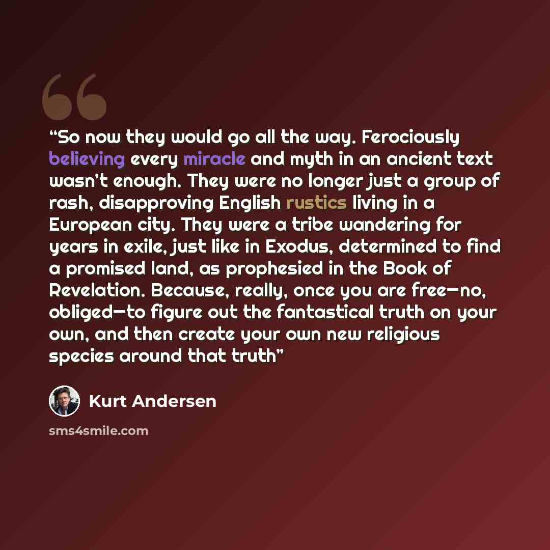 “So now they would go all the way. Ferociously believing every miracle and myth in an ancient text wasn’t enough. They were no longer just a group of rash, disapproving English rustics living in a European city. They were a tribe wandering for years in exile, just like in Exodus, determined to find…” quote by Kurt Andersen