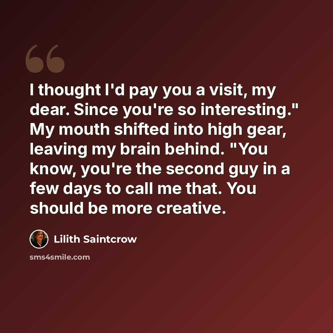 “I thought I'd pay you a visit, my dear. Since you're so interesting." My mouth shifted into high gear, leaving my brain behind. "You know, you're the second guy in a few days to call me that. You should be more creative.” quote by Lilith Saintcrow