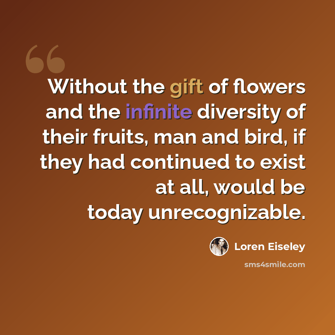 “Without the gift of flowers and the infinite diversity of their fruits, man and bird, if they had continued to exist at all, would be today unrecognizable.” quote by Loren Eiseley