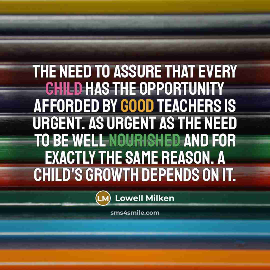 “The need to assure that every child has the opportunity afforded by good teachers is urgent. As urgent as the need to be well nourished and for exactly the same reason. A child's growth depends on it.” quote by Lowell Milken