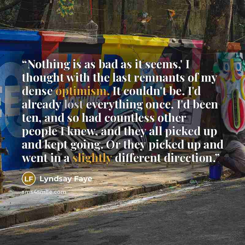 “Nothing is as bad as it seems,' I thought with the last remnants of my dense optimism. It couldn't be. I'd already lost everything once, I'd been ten, and so had countless other people I knew, and they all picked up and kept going. Or they picked up and went in a slightly different direction.” quote by Lyndsay Faye
