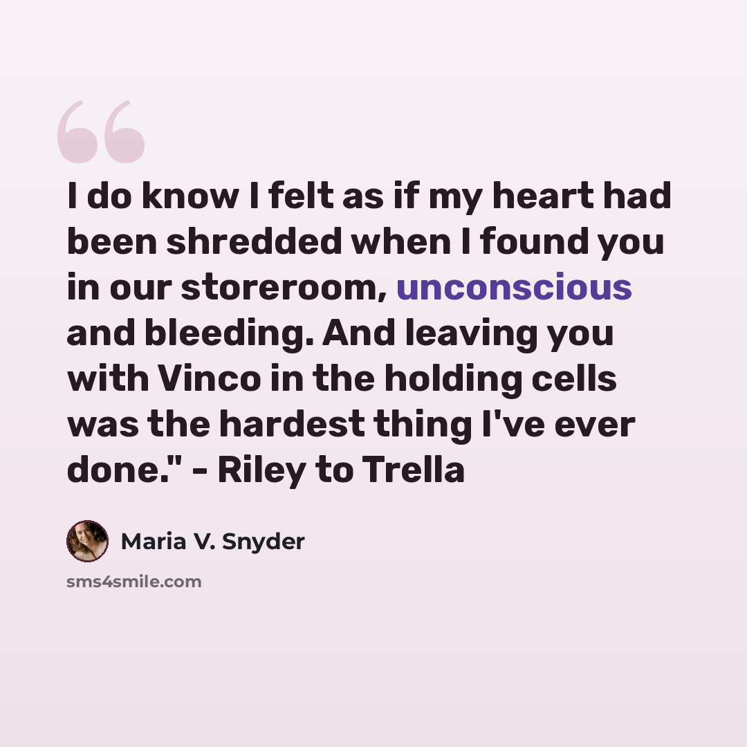 “I do know I felt as if my heart had been shredded when I found you in our storeroom, unconscious and bleeding. And leaving you with Vinco in the holding cells was the hardest thing I've ever done." - Riley to Trella” quote by Maria V. Snyder