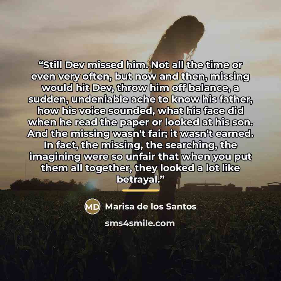 “Still Dev missed him. Not all the time or even very often, but now and then, missing would hit Dev, throw him off balance, a sudden, undeniable ache to know his father, how his voice sounded, what his face did when he read the paper or looked at his son. And the missing wasn't fair; it wasn't…” quote by Marisa de los Santos