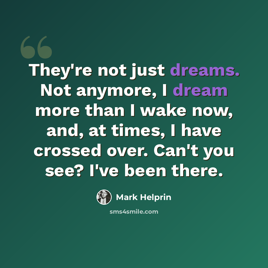 “They're not just dreams. Not anymore, I dream more than I wake now, and, at times, I have crossed over. Can't you see? I've been there.” quote by Mark Helprin