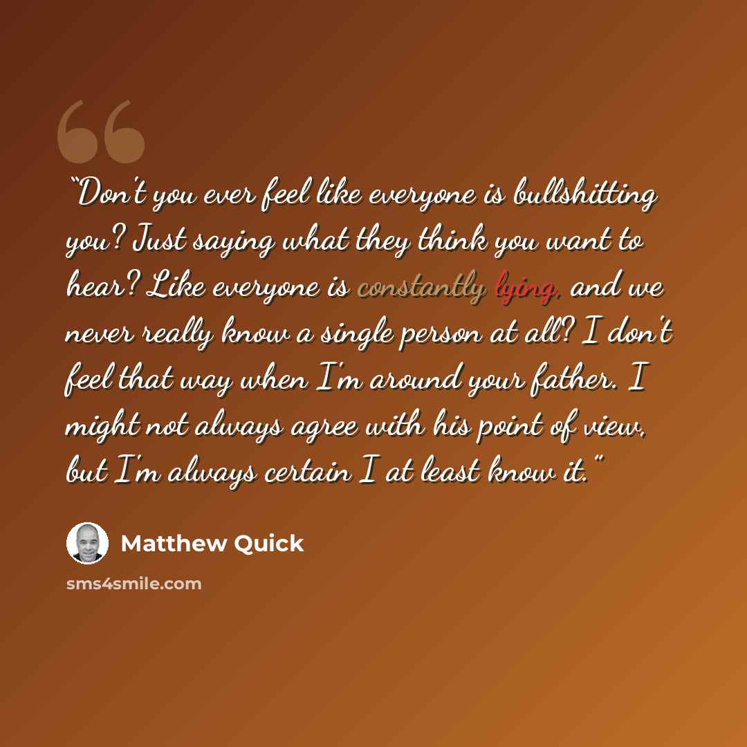 “Don't you ever feel like everyone is bullshitting you? Just saying what they think you want to hear? Like everyone is constantly lying, and we never really know a single person at all? I don't feel that way when I'm around your father. I might not always agree with his point of view, but I'm…” quote by Matthew Quick