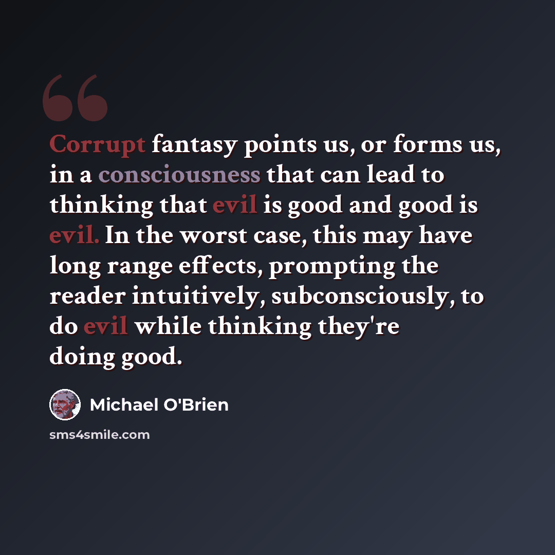 “Corrupt fantasy points us, or forms us, in a consciousness that can lead to thinking that evil is good and good is evil. In the worst case, this may have long range effects, prompting the reader intuitively, subconsciously, to do evil while thinking they're doing good.” quote by Michael O'Brien