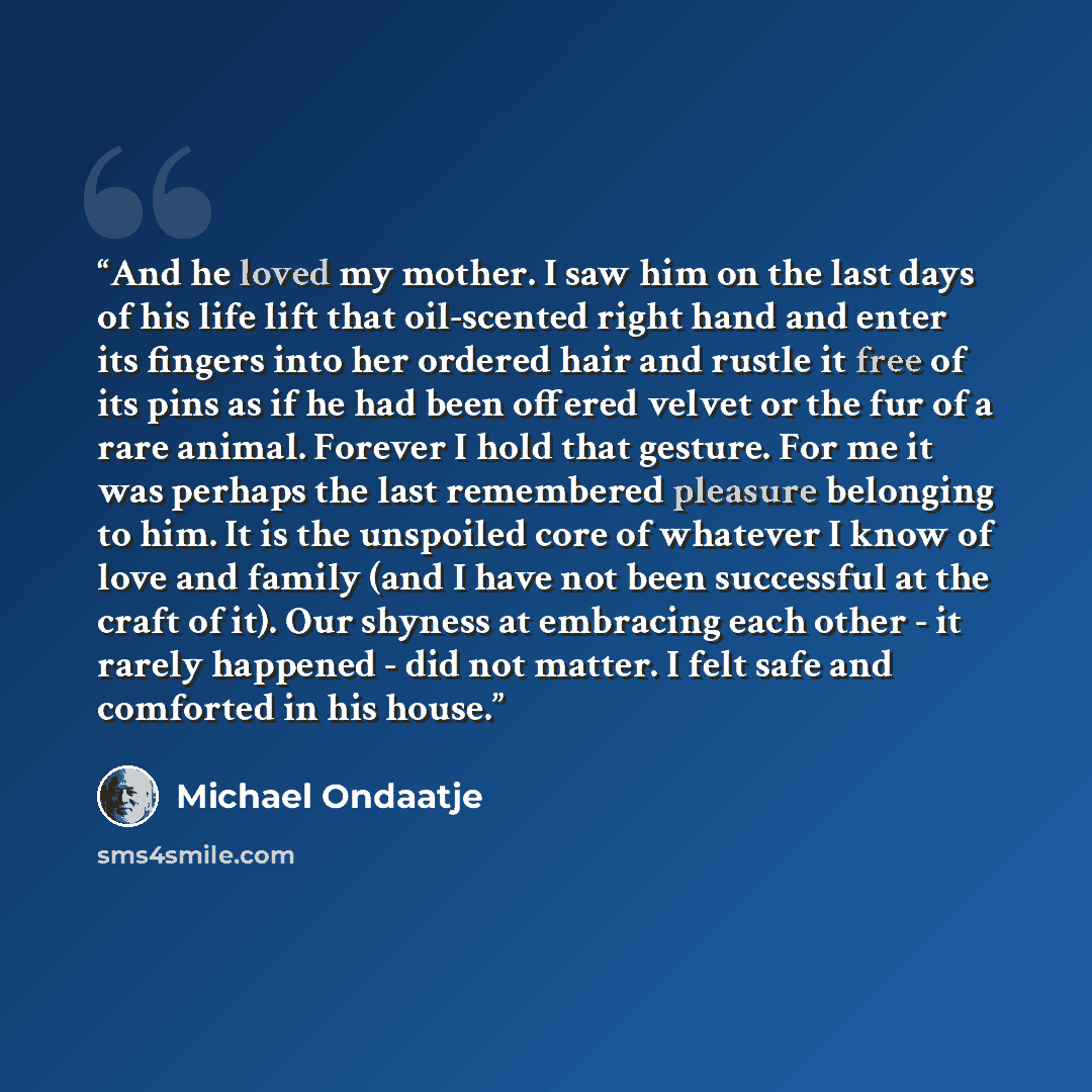 “And he loved my mother. I saw him on the last days of his life lift that oil-scented right hand and enter its fingers into her ordered hair and rustle it free of its pins as if he had been offered velvet or the fur of a rare animal. Forever I hold that gesture. For me it was perhaps the last…” quote by Michael Ondaatje