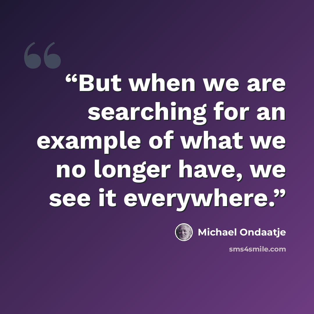 “But when we are searching for an example of what we no longer have, we see it everywhere.” quote by Michael Ondaatje