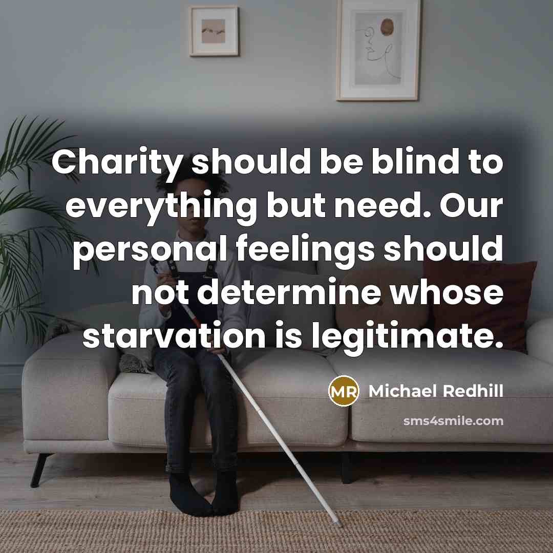 “Charity should be blind to everything but need. Our personal feelings should not determine whose starvation is legitimate.” quote by Michael Redhill