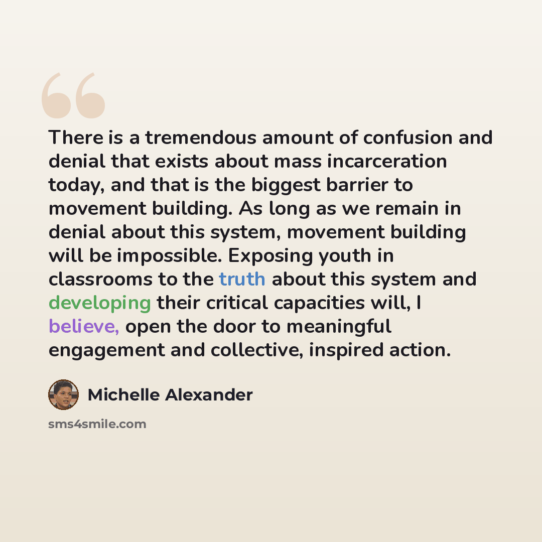 “There is a tremendous amount of confusion and denial that exists about mass incarceration today, and that is the biggest barrier to movement building. As long as we remain in denial about this system, movement building will be impossible. Exposing youth in classrooms to the truth about this system…” quote by Michelle Alexander