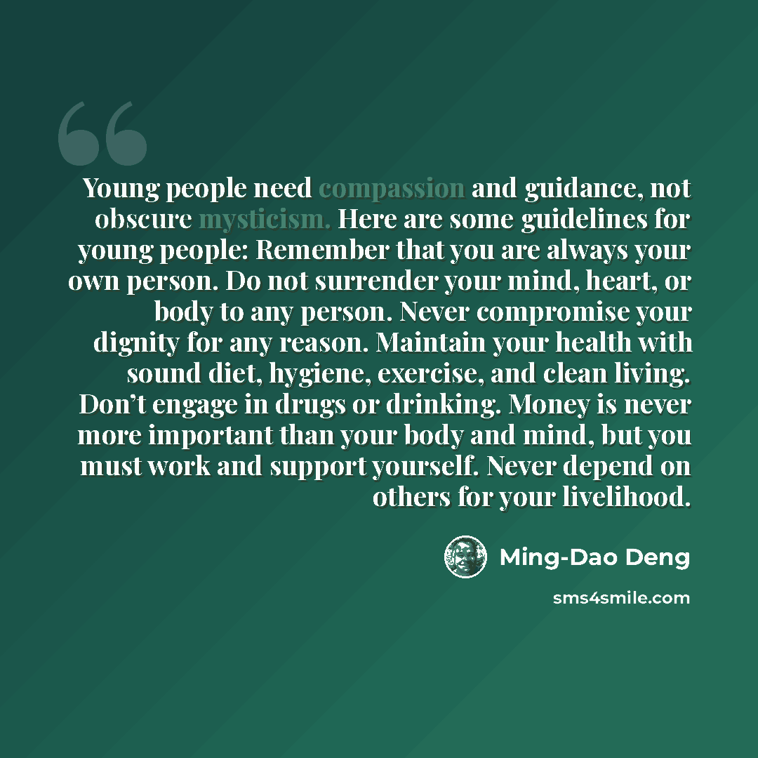 “Young people need compassion and guidance, not obscure mysticism. Here are some guidelines for young people: Remember that you are always your own person. Do not surrender your mind, heart, or body to any person. Never compromise your dignity for any reason. Maintain your health with sound diet…” quote by Ming-Dao Deng