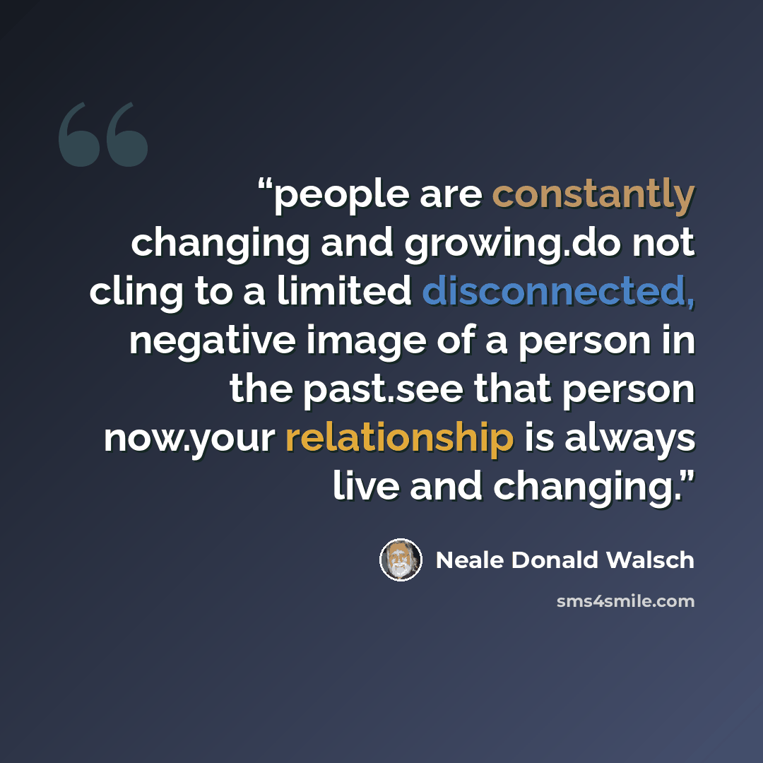 “people are constantly changing and growing.do not cling to a limited disconnected, negative image of a person in the past.see that person now.your relationship is always live and changing.” quote by Neale Donald Walsch