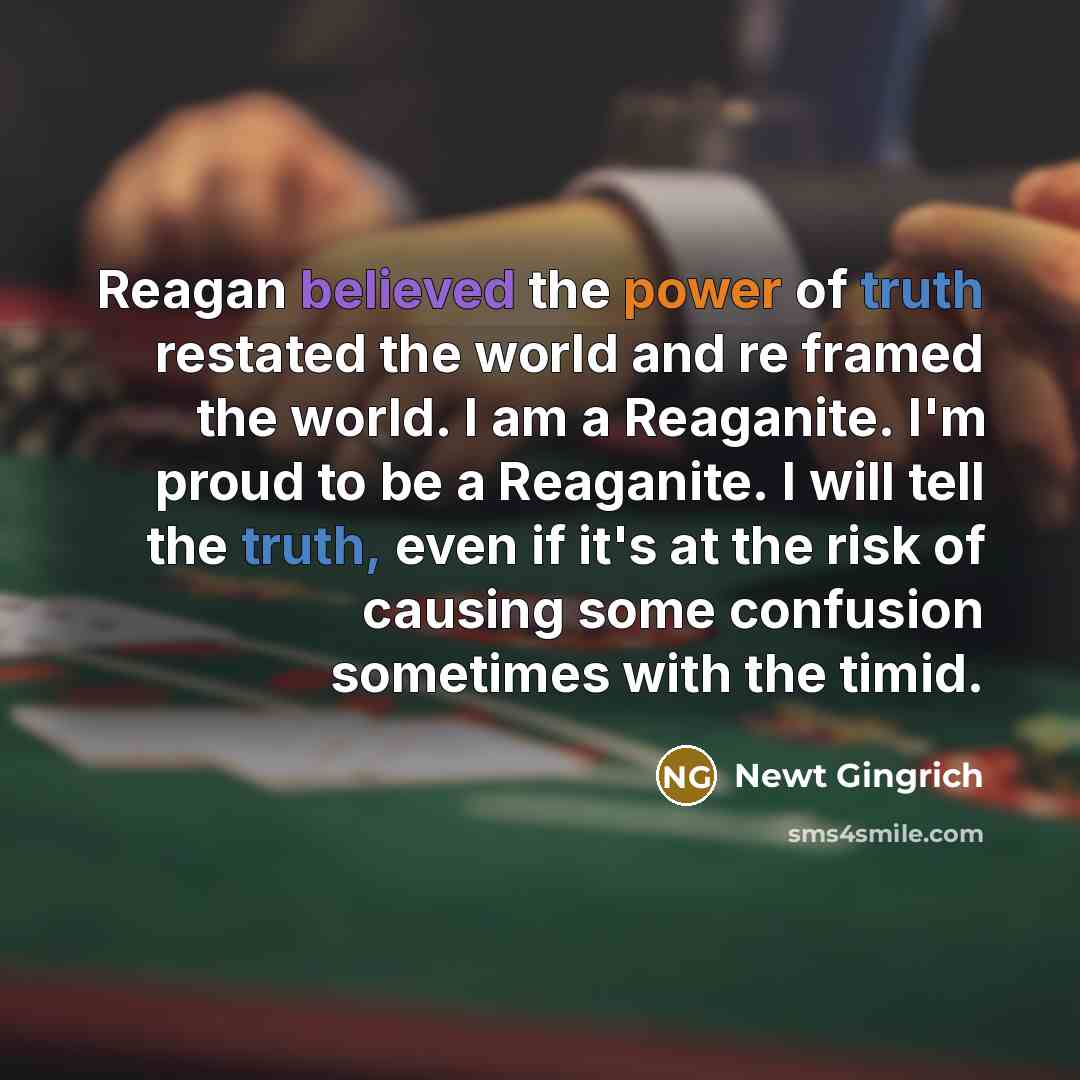“Reagan believed the power of truth restated the world and re framed the world. I am a Reaganite. I'm proud to be a Reaganite. I will tell the truth, even if it's at the risk of causing some confusion sometimes with the timid.” quote by Newt Gingrich