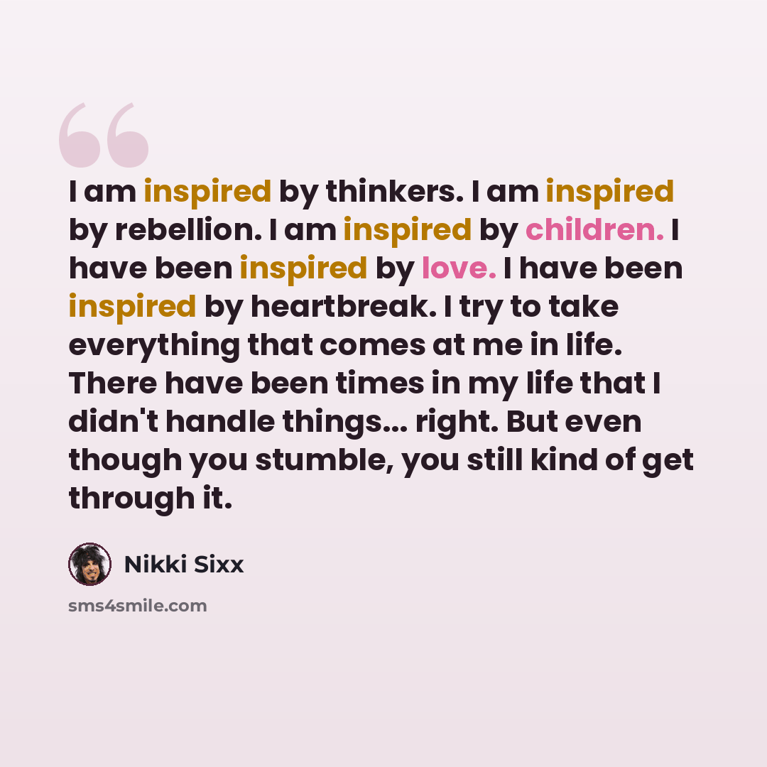 “I am inspired by thinkers. I am inspired by rebellion. I am inspired by children. I have been inspired by love. I have been inspired by heartbreak. I try to take everything that comes at me in life. There have been times in my life that I didn't handle things... right. But even though you stumble…” quote by Nikki Sixx