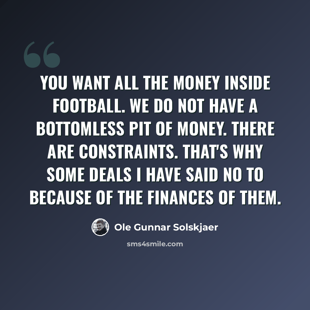 “You want all the money inside football. We do not have a bottomless pit of money. There are constraints. That's why some deals I have said no to because of the finances of them.” quote by Ole Gunnar Solskjaer