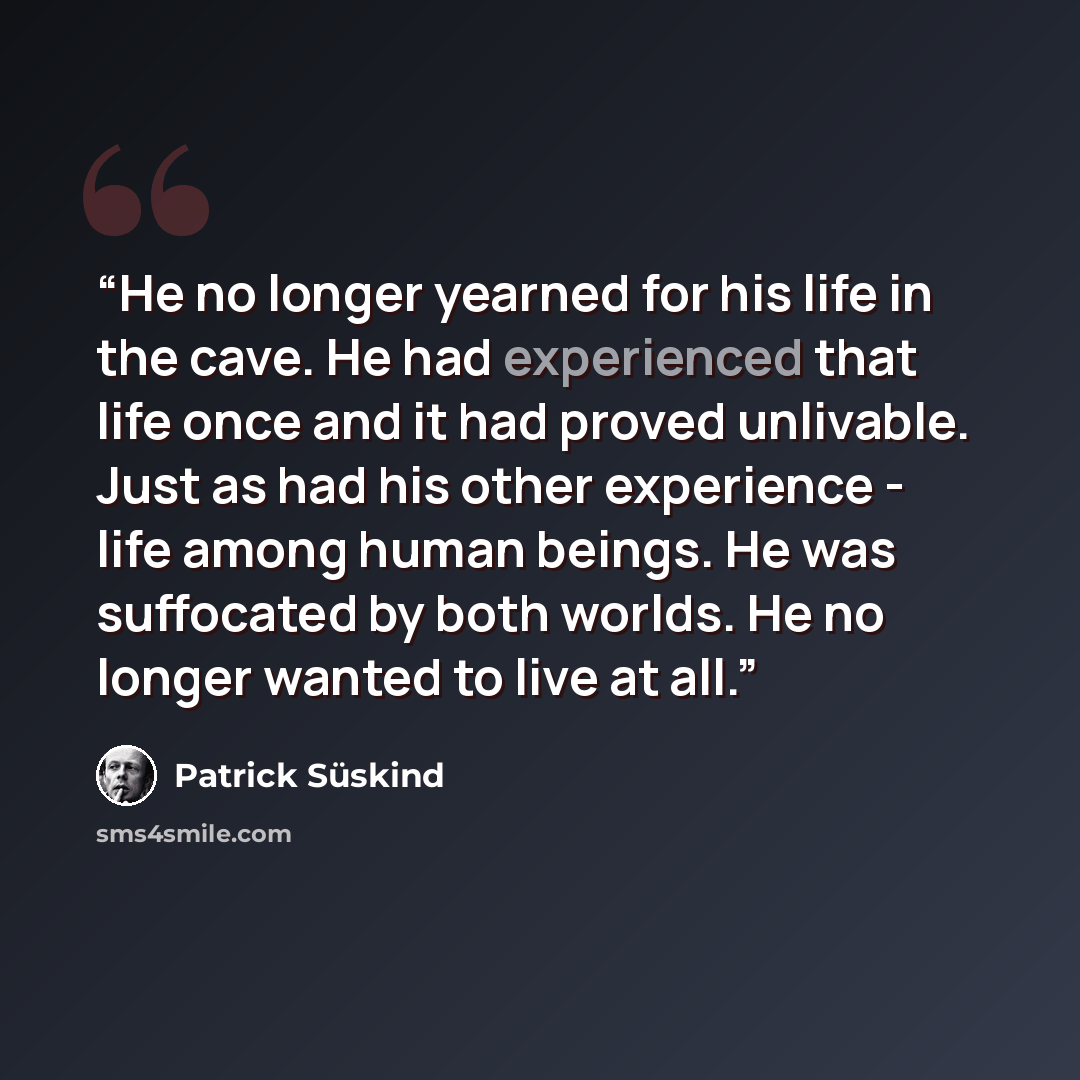 “He no longer yearned for his life in the cave. He had experienced that life once and it had proved unlivable. Just as had his other experience - life among human beings. He was suffocated by both worlds. He no longer wanted to live at all.” quote by Patrick Süskind