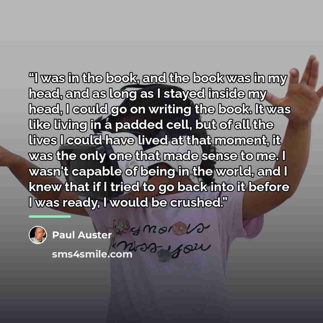 “I was in the book, and the book was in my head, and as long as I stayed inside my head, I could go on writing the book. It was like living in a padded cell, but of all the lives I could have lived at that moment, it was the only one that made sense to me. I wasn't capable of being in the world…” quote by Paul Auster