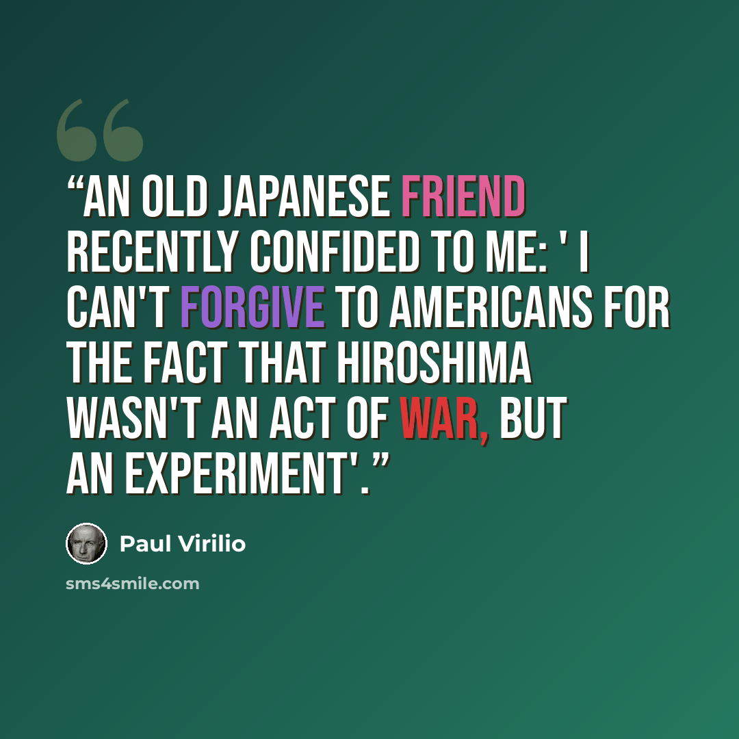 “An old Japanese friend recently confided to me: ' I can't forgive to americans for the fact that Hiroshima wasn't an act of war, but an experiment'.” quote by Paul Virilio