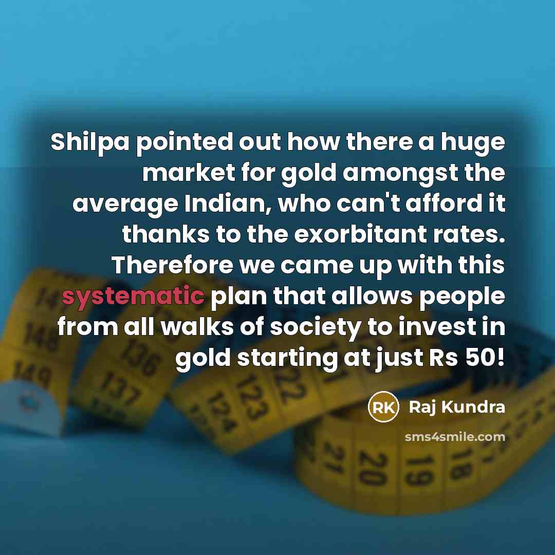 “Shilpa pointed out how there a huge market for gold amongst the average Indian, who can't afford it thanks to the exorbitant rates. Therefore we came up with this systematic plan that allows people from all walks of society to invest in gold starting at just Rs 50!” quote by Raj Kundra