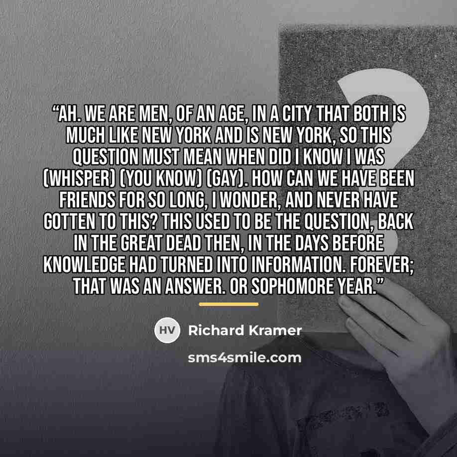 “Ah. We are men, of an age, in a city that both is much like New York and is New York, so this question must mean when did I know I was (whisper) (you know) (gay). How can we have been friends for so long, I wonder, and never have gotten to this? This used to be the question, back in the great dead…” quote by Richard Kramer
