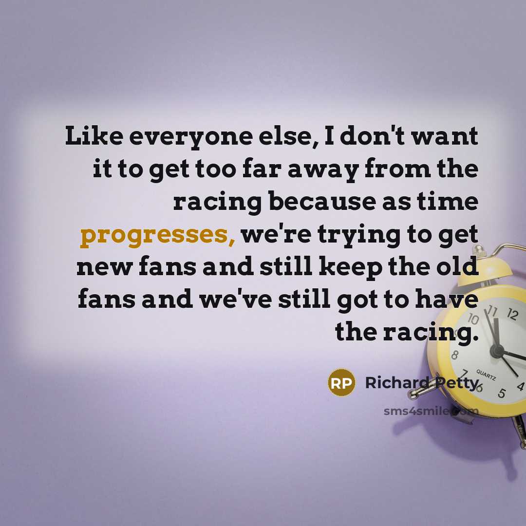 “Like everyone else, I don't want it to get too far away from the racing because as time progresses, we're trying to get new fans and still keep the old fans and we've still got to have the racing.” quote by Richard Petty