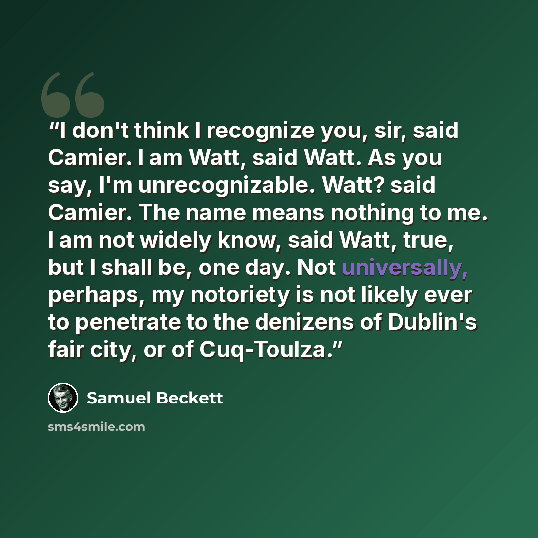 “I don't think I recognize you, sir, said Camier. I am Watt, said Watt. As you say, I'm unrecognizable. Watt? said Camier. The name means nothing to me. I am not widely know, said Watt, true, but I shall be, one day. Not universally, perhaps, my notoriety is not likely ever to penetrate to the…” quote by Samuel Beckett