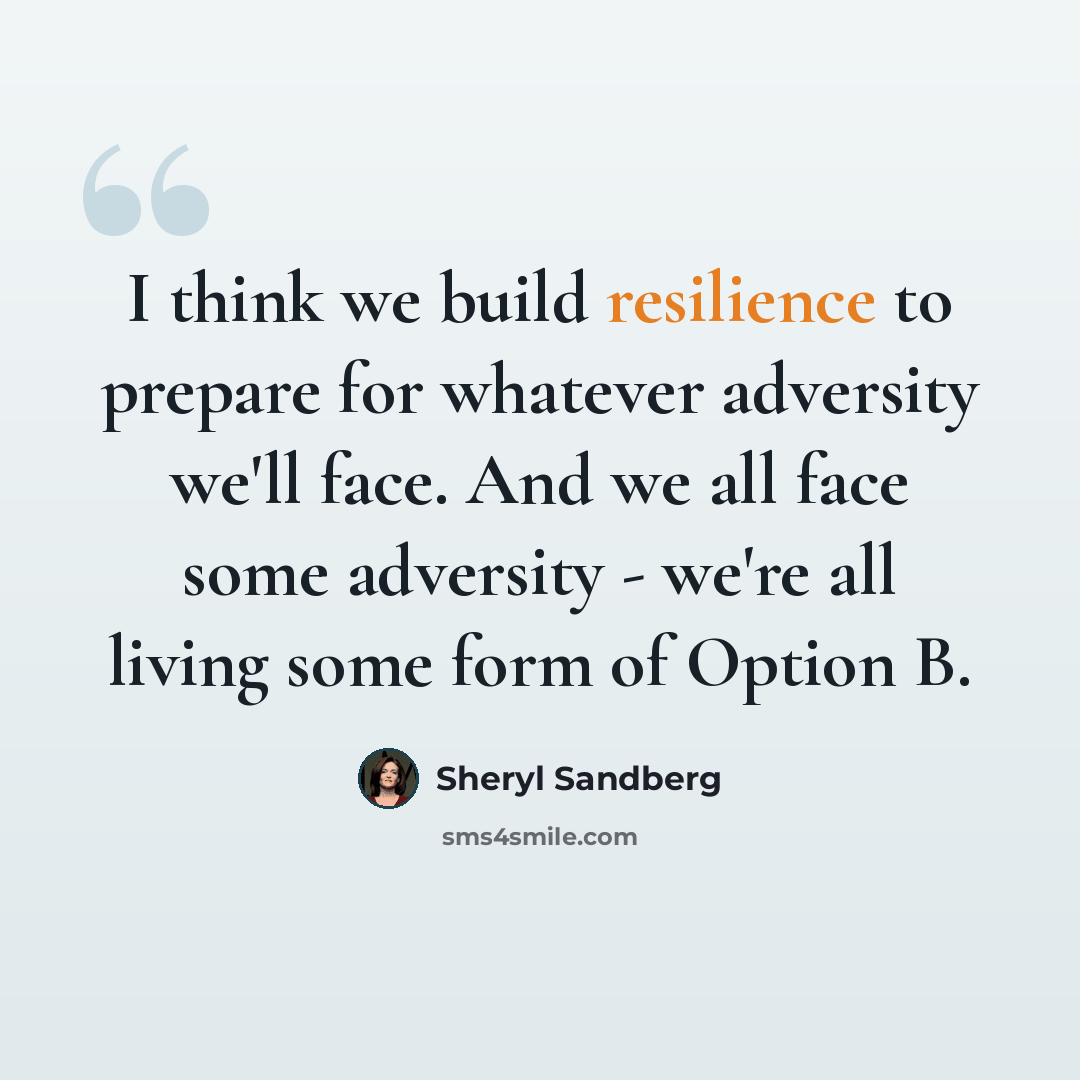 “I think we build resilience to prepare for whatever adversity we'll face. And we all face some adversity - we're all living some form of Option B.” quote by Sheryl Sandberg