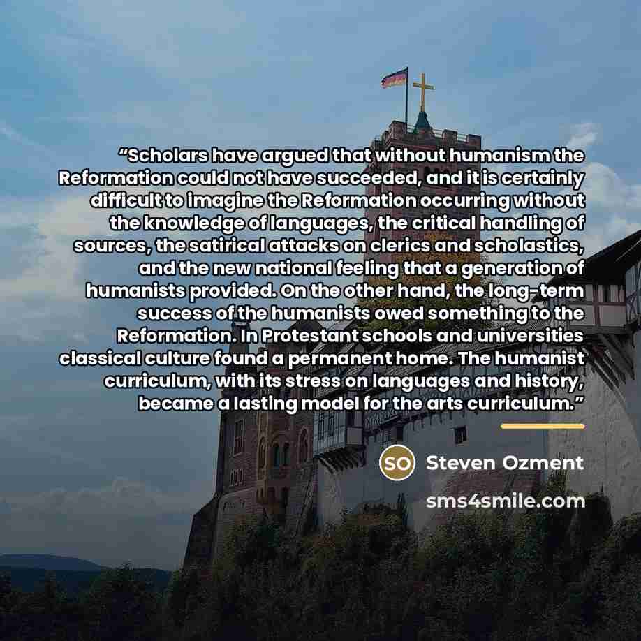 “Scholars have argued that without humanism the Reformation could not have succeeded, and it is certainly difficult to imagine the Reformation occurring without the knowledge of languages, the critical handling of sources, the satirical attacks on clerics and scholastics, and the new national…” quote by Steven Ozment