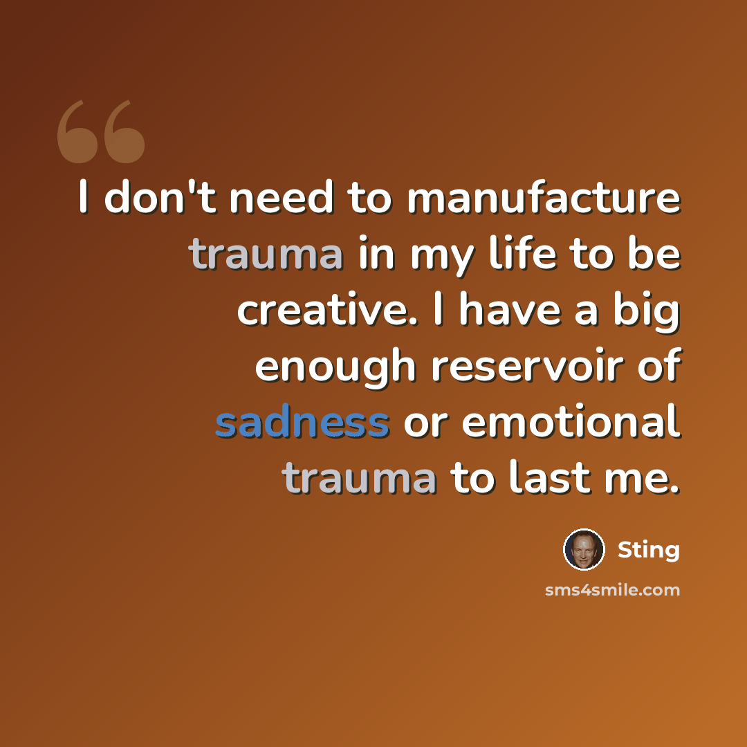 “I don't need to manufacture trauma in my life to be creative. I have a big enough reservoir of sadness or emotional trauma to last me.” quote by Sting