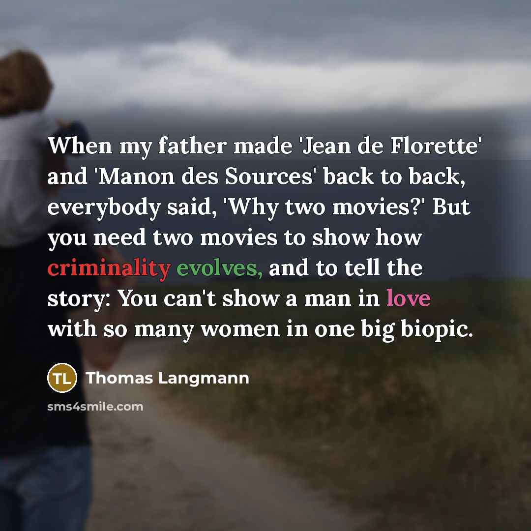“When my father made 'Jean de Florette' and 'Manon des Sources' back to back, everybody said, 'Why two movies?' But you need two movies to show how criminality evolves, and to tell the story: You can't show a man in love with so many women in one big biopic.” quote by Thomas Langmann