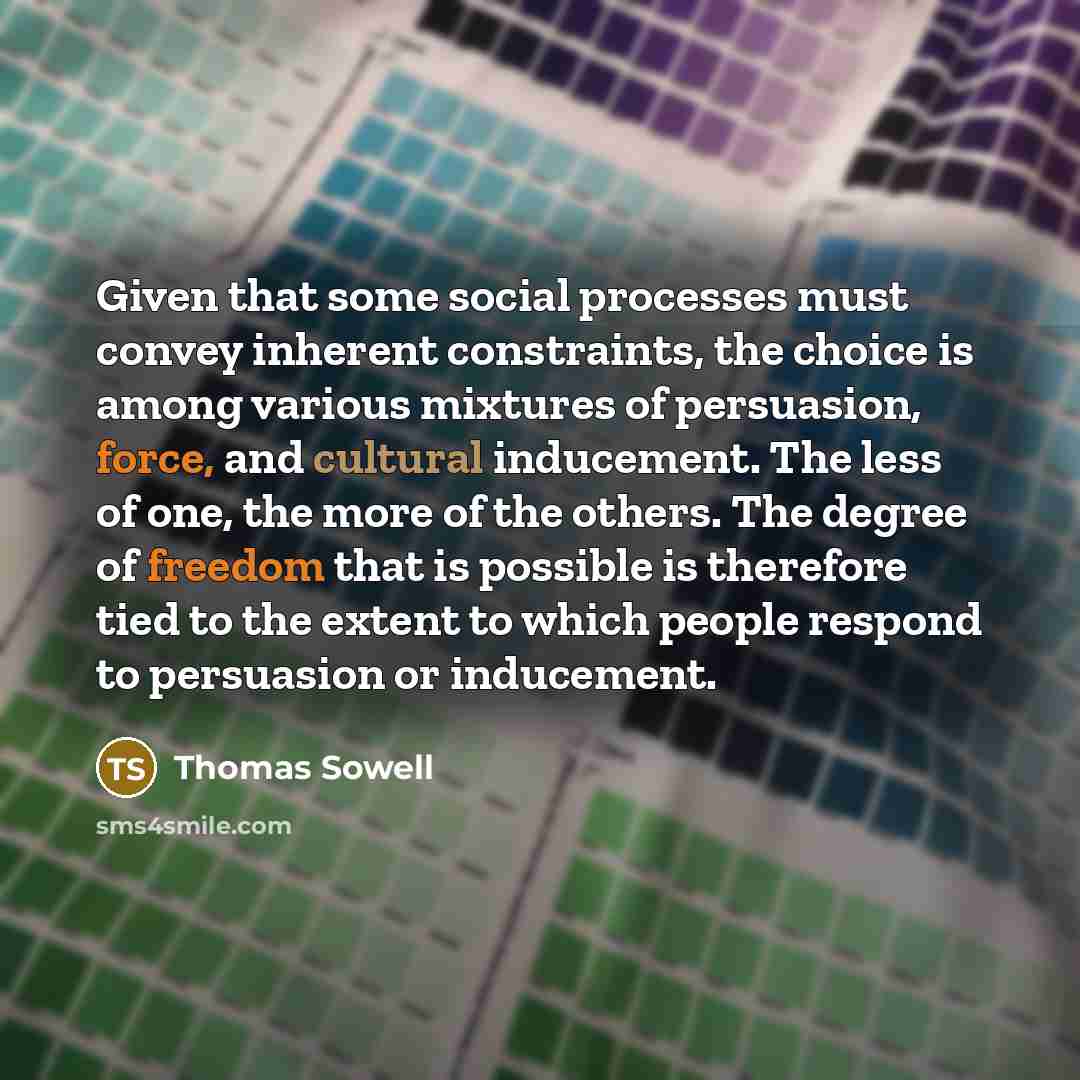 “Given that some social processes must convey inherent constraints, the choice is among various mixtures of persuasion, force, and cultural inducement. The less of one, the more of the others. The degree of freedom that is possible is therefore tied to the extent to which people respond to…” quote by Thomas Sowell
