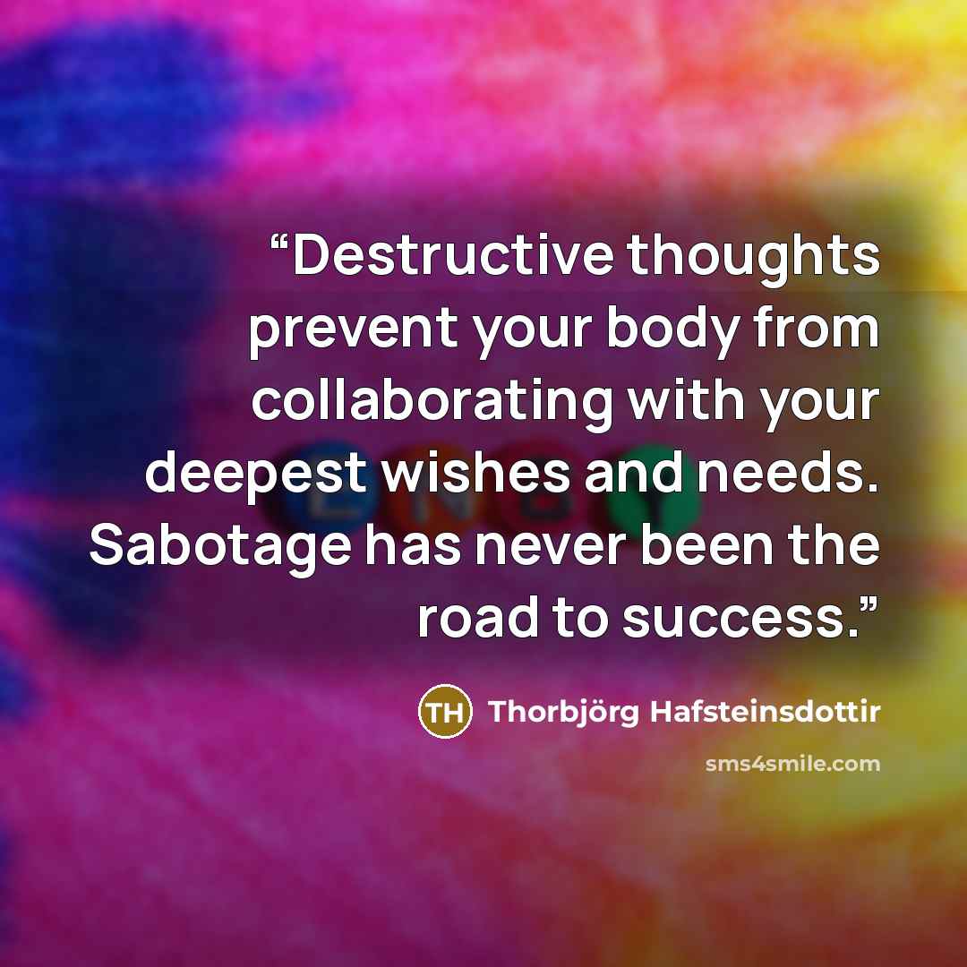 “Destructive thoughts prevent your body from collaborating with your deepest wishes and needs. Sabotage has never been the road to success.” quote by Thorbjörg Hafsteinsdottir