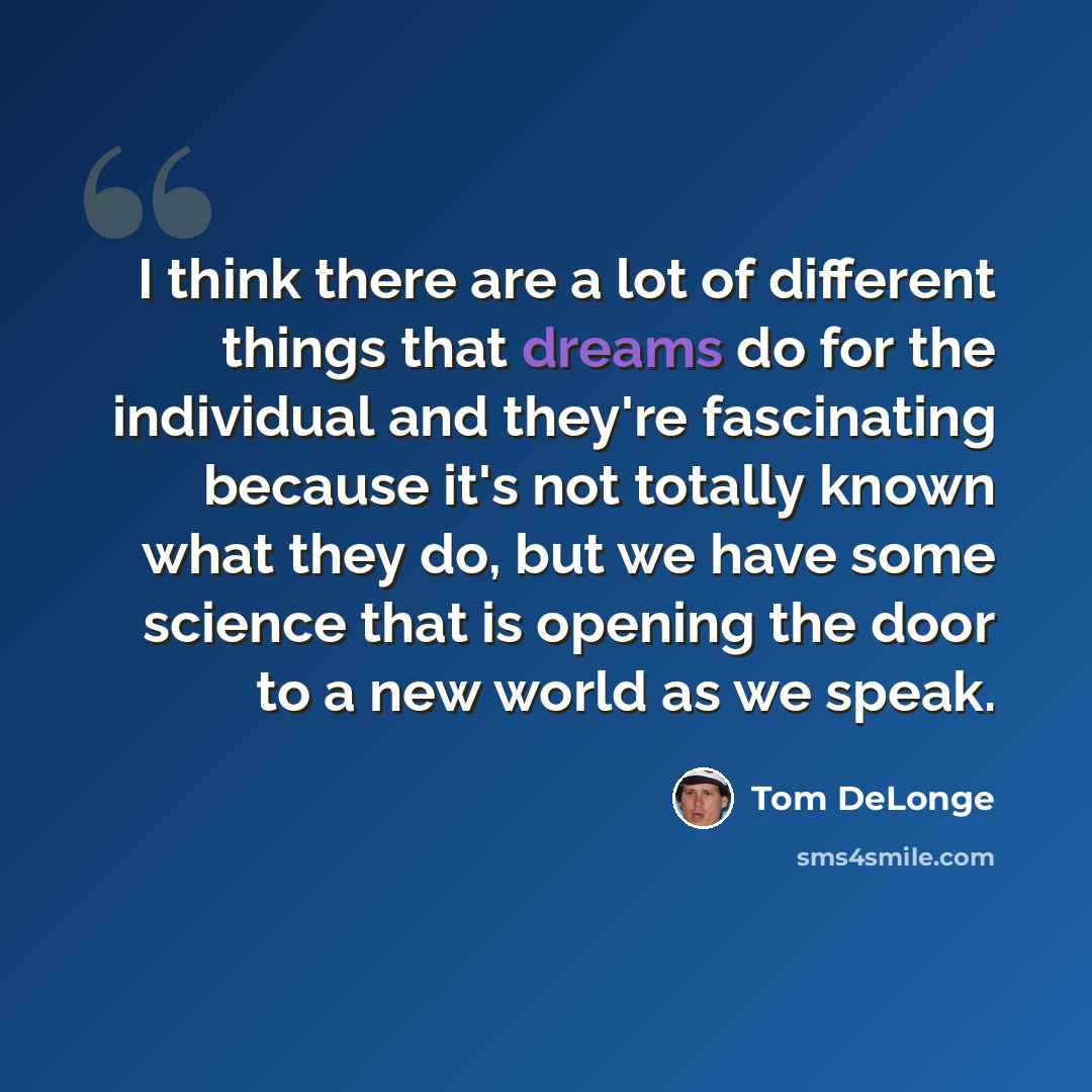 “I think there are a lot of different things that dreams do for the individual and they're fascinating because it's not totally known what they do, but we have some science that is opening the door to a new world as we speak.” quote by Tom DeLonge