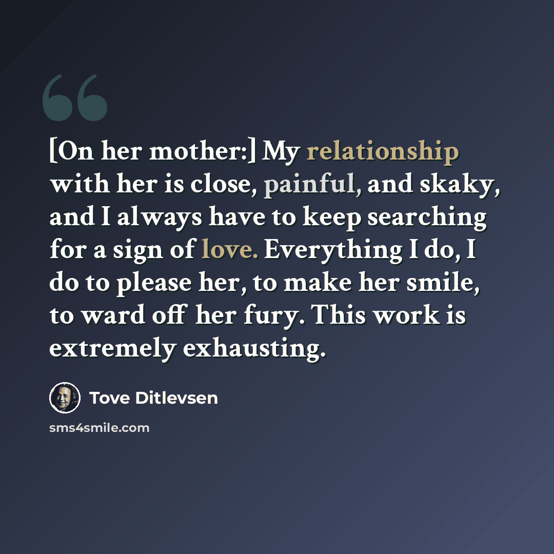 “[On her mother:] My relationship with her is close, painful, and skaky, and I always have to keep searching for a sign of love. Everything I do, I do to please her, to make her smile, to ward off her fury. This work is extremely exhausting.” quote by Tove Ditlevsen
