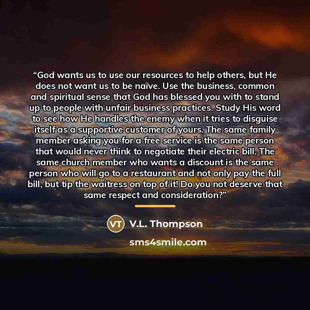 “God wants us to use our resources to help others, but He does not want us to be naïve. Use the business, common and spiritual sense that God has blessed you with to stand up to people with unfair business practices. Study His word to see how He handles the enemy when it tries to disguise itself as…” quote by V.L. Thompson