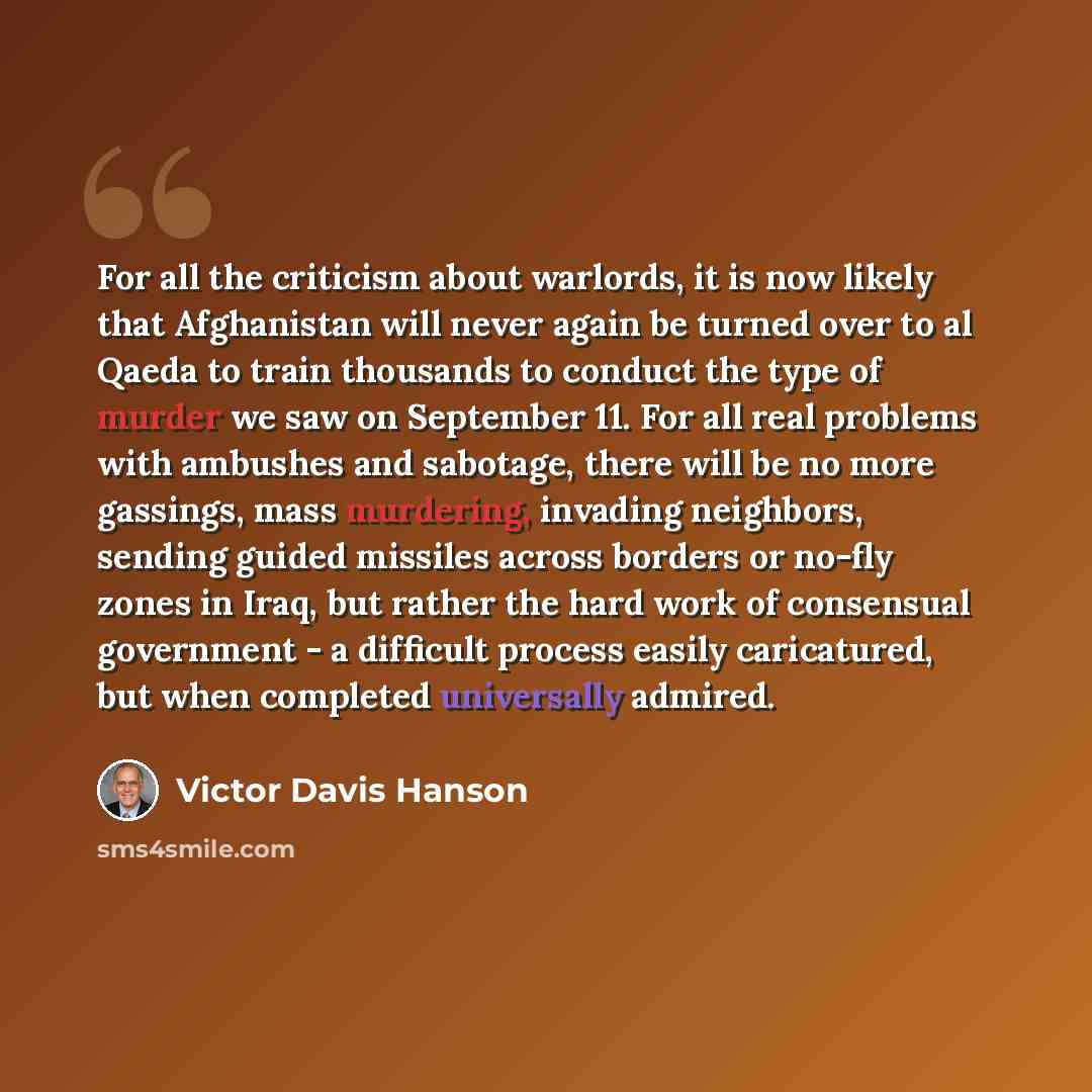 “For all the criticism about warlords, it is now likely that Afghanistan will never again be turned over to al Qaeda to train thousands to conduct the type of murder we saw on September 11. For all real problems with ambushes and sabotage, there will be no more gassings, mass murdering, invading…” quote by Victor Davis Hanson