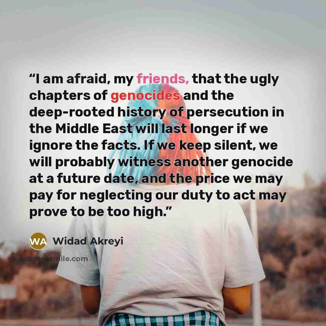 “I am afraid, my friends, that the ugly chapters of genocides and the deep-rooted history of persecution in the Middle East will last longer if we ignore the facts. If we keep silent, we will probably witness another genocide at a future date, and the price we may pay for neglecting our duty to act…” quote by Widad Akreyi