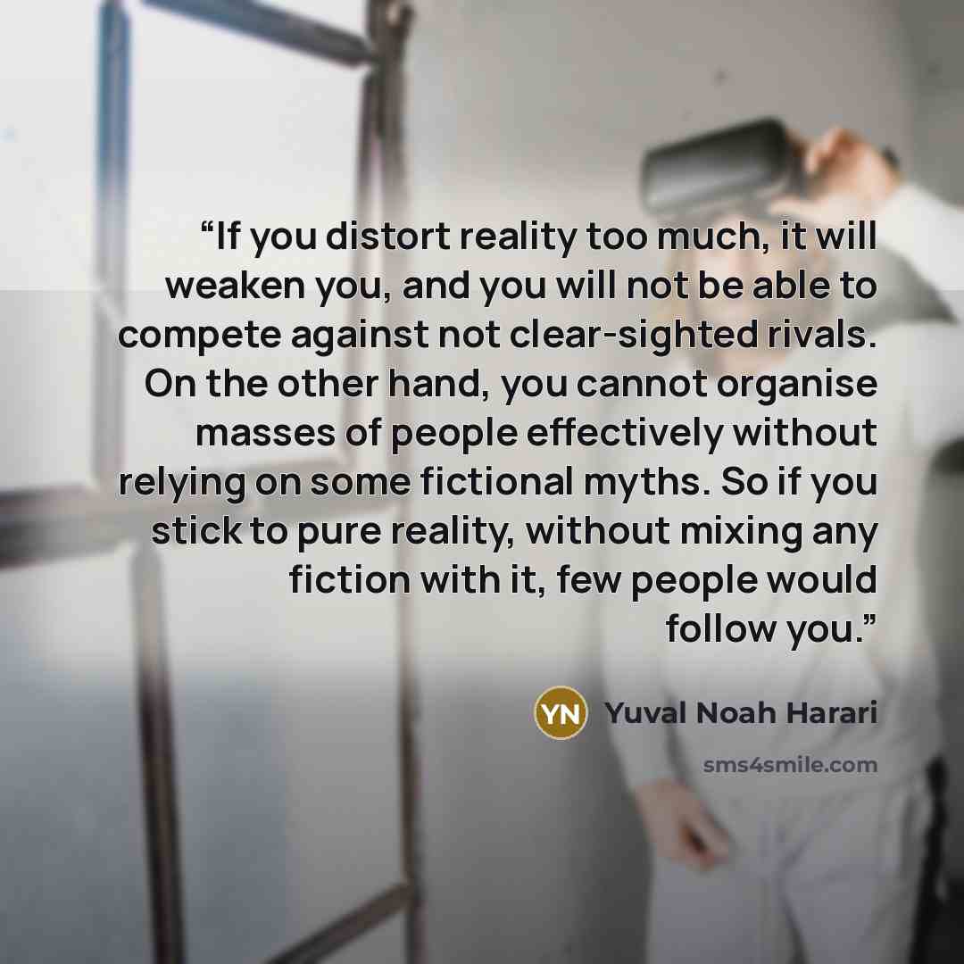 “If you distort reality too much, it will weaken you, and you will not be able to compete against not clear-sighted rivals. On the other hand, you cannot organise masses of people effectively without relying on some fictional myths. So if you stick to pure reality, without mixing any fiction with…” quote by Yuval Noah Harari