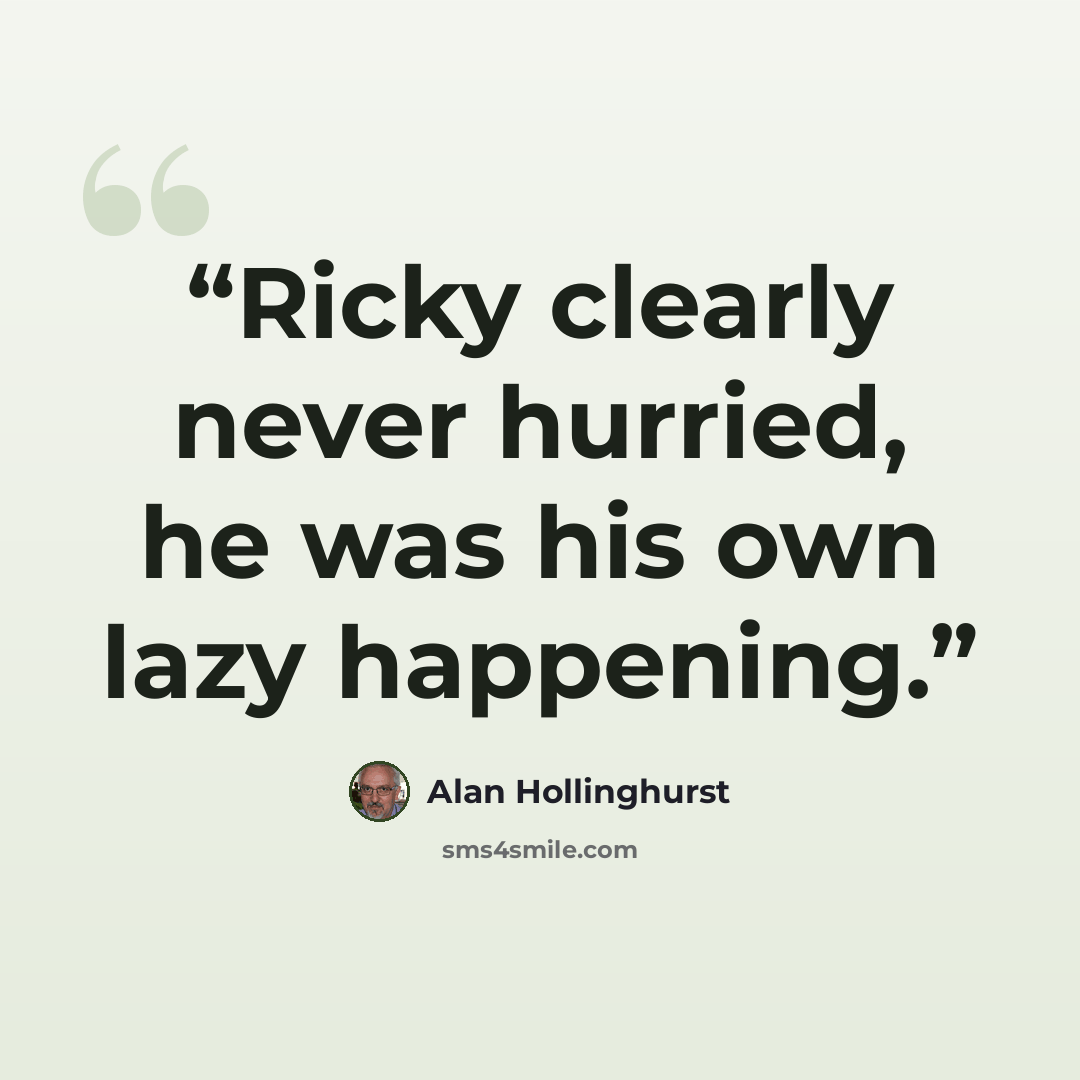 “Ricky clearly never hurried, he was his own lazy happening.” quote by Alan Hollinghurst
