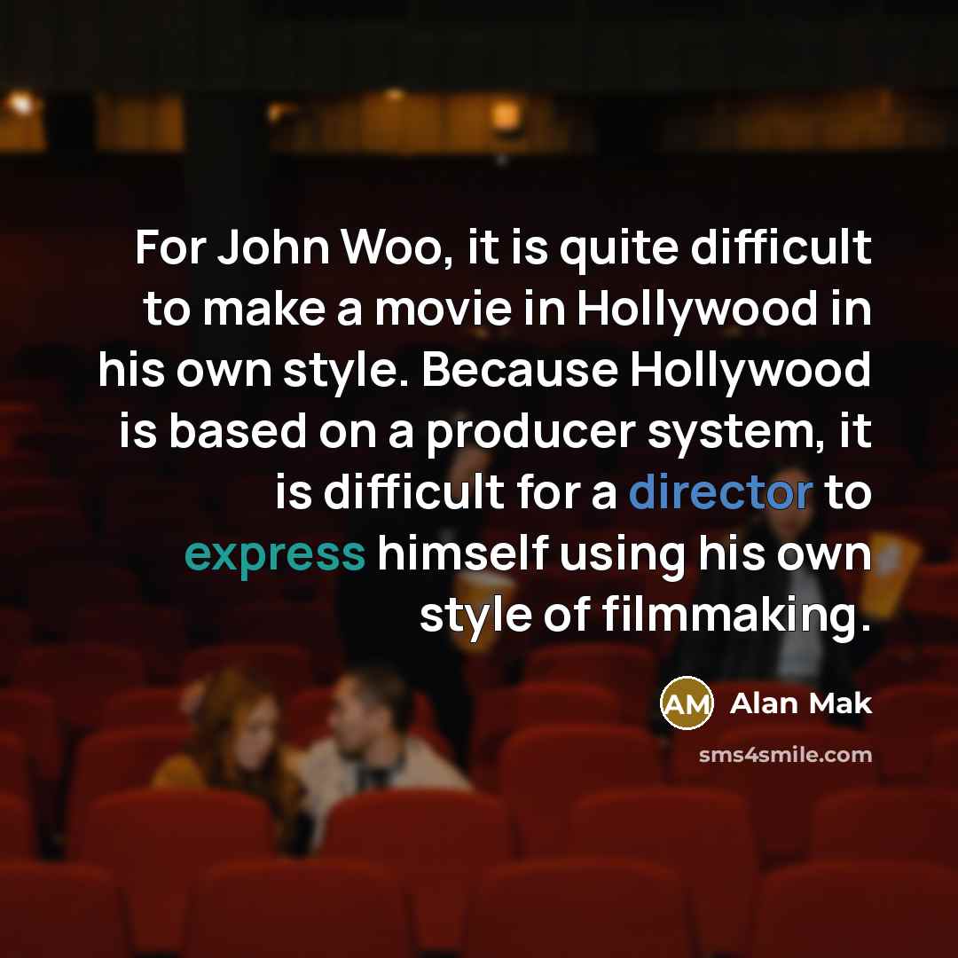“For John Woo, it is quite difficult to make a movie in Hollywood in his own style. Because Hollywood is based on a producer system, it is difficult for a director to express himself using his own style of filmmaking.” quote by Alan Mak
