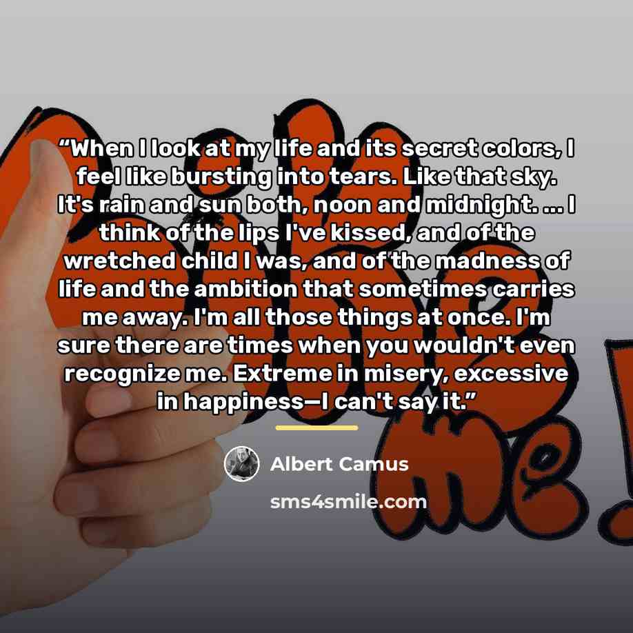 “When I look at my life and its secret colors, I feel like bursting into tears. Like that sky. It's rain and sun both, noon and midnight. ... I think of the lips I've kissed, and of the wretched child I was, and of the madness of life and the ambition that sometimes carries me away. I'm all those…” quote by Albert Camus