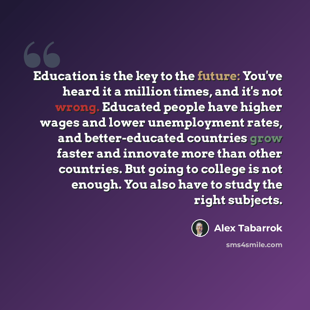 “Education is the key to the future: You've heard it a million times, and it's not wrong. Educated people have higher wages and lower unemployment rates, and better-educated countries grow faster and innovate more than other countries. But going to college is not enough. You also have to study the…” quote by Alex Tabarrok