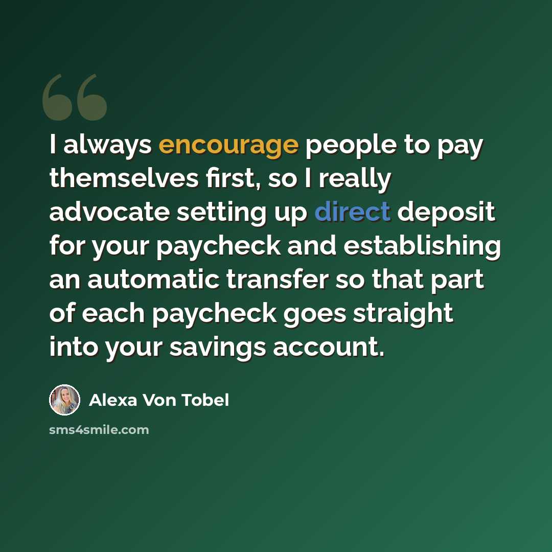 “I always encourage people to pay themselves first, so I really advocate setting up direct deposit for your paycheck and establishing an automatic transfer so that part of each paycheck goes straight into your savings account.” quote by Alexa Von Tobel