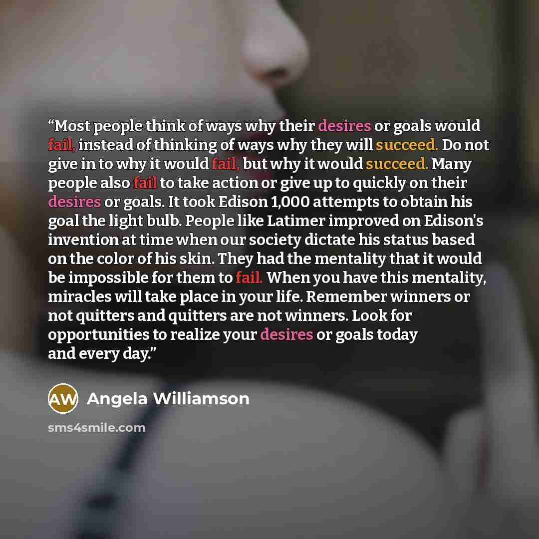 “Most people think of ways why their desires or goals would fail, instead of thinking of ways why they will succeed. Do not give in to why it would fail, but why it would succeed. Many people also fail to take action or give up to quickly on their desires or goals. It took Edison 1,000 attempts to…” quote by Angela Williamson