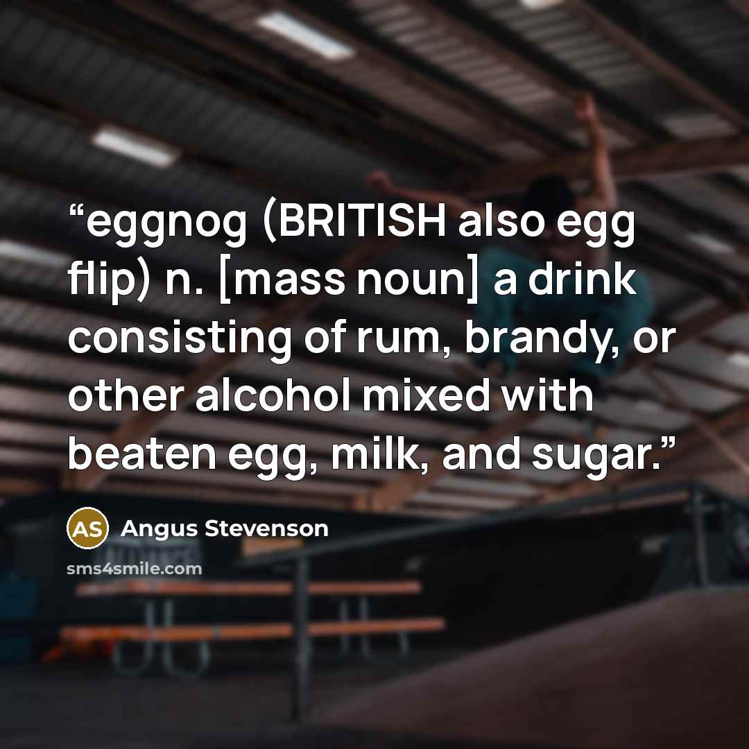 “eggnog (BRITISH also egg flip) n. [mass noun] a drink consisting of rum, brandy, or other alcohol mixed with beaten egg, milk, and sugar.” quote by Angus Stevenson