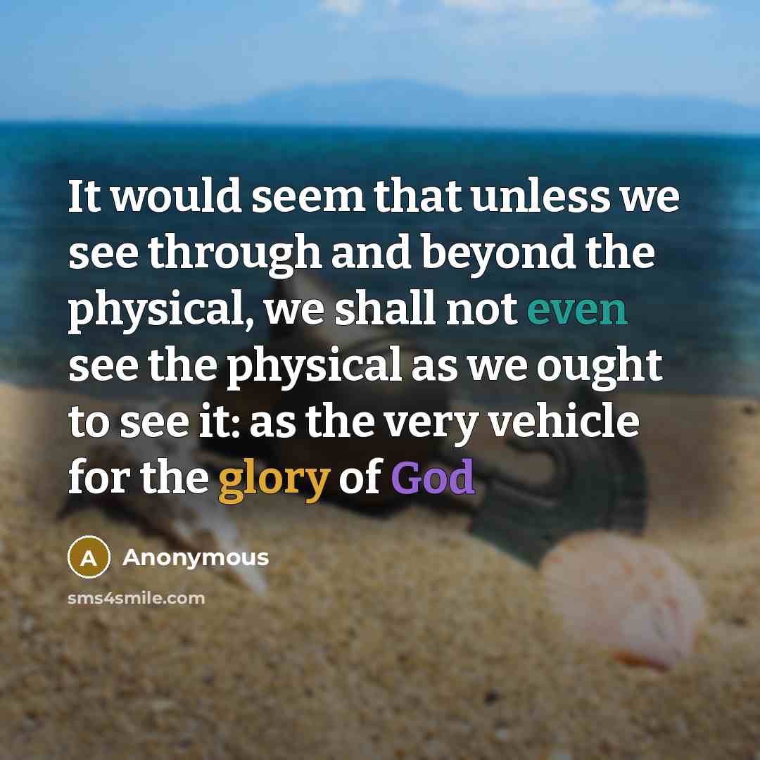 “It would seem that unless we see through and beyond the physical, we shall not even see the physical as we ought to see it: as the very vehicle for the glory of God” quote by Anonymous