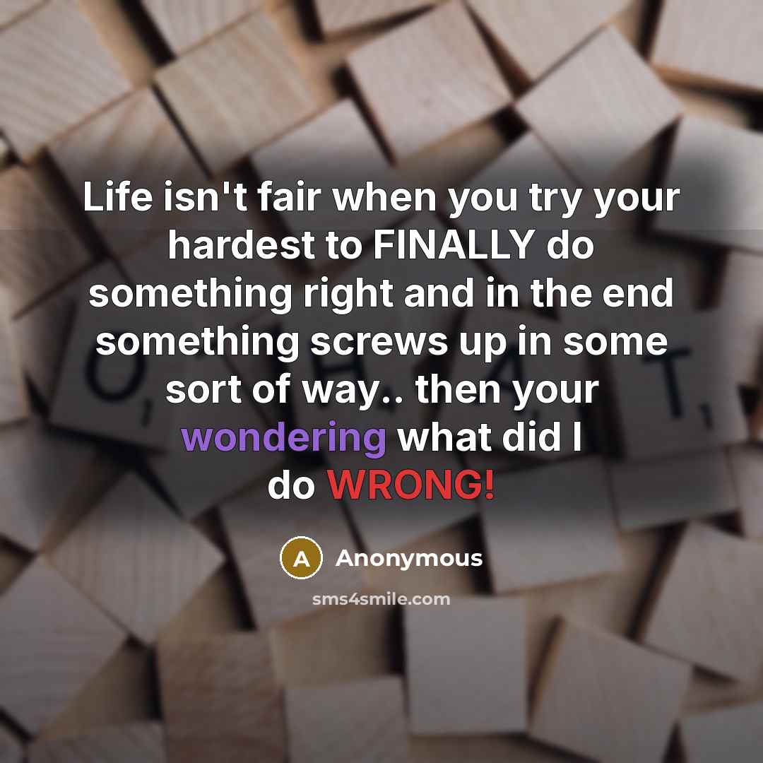 “Life isn't fair when you try your hardest to FINALLY do something right and in the end something screws up in some sort of way.. then your wondering what did I do WRONG!” quote by Anonymous